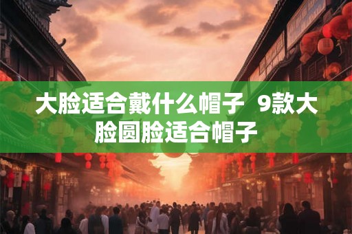 大脸适合戴什么帽子  9款大脸圆脸适合帽子