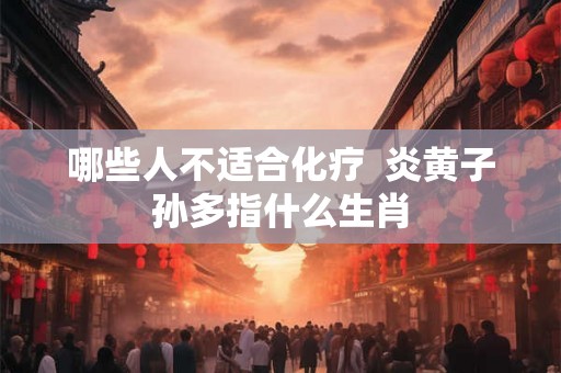 哪些人不适合化疗  炎黄子孙多指什么生肖