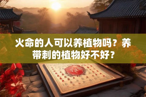 火命的人可以养植物吗?养带刺的植物好不好? 火命的人可以养植物吗?养带刺的植物好不好?