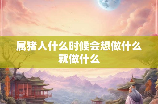 属猪人什么时候会想做什么就做什么 属猪人什么时候会想做什么就做什么