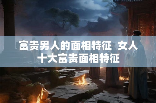 富贵男人的面相特征  女人十大富贵面相特征