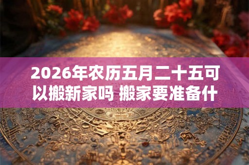 2026年农历五月二十五可以搬新家吗 搬家要准备什么 2026年农历五月二十五可以搬新家吗 搬家要准备什么
