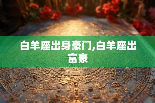 白羊座出身豪门,白羊座出富豪 白羊座出身豪门,白羊座出富豪