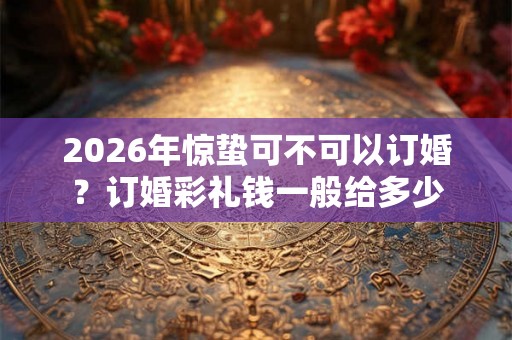 2026年惊蛰可不可以订婚？订婚彩礼钱一般给多少