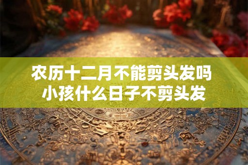 农历十二月不能剪头发吗 小孩什么日子不剪头发 农历十二月不能剪头发吗 小孩什么日子不剪头发