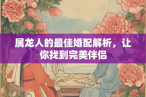 属龙人的最佳婚配解析，让你找到完美伴侣