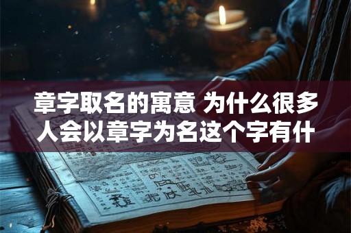 章字取名的寓意 为什么很多人会以章字为名这个字有什么特别的意义