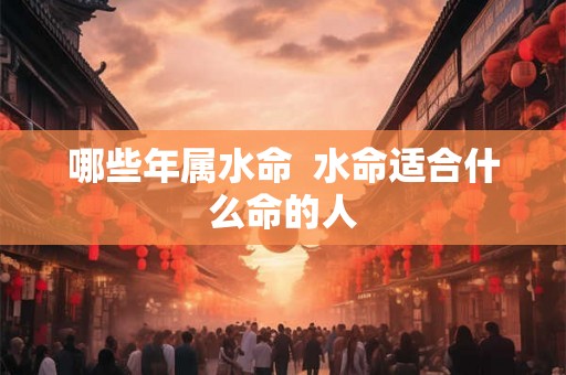 哪些年属水命 水命适合什么命的人 哪些年属水命 水命适合什么命的人