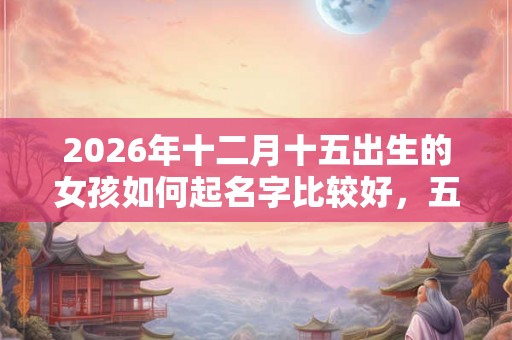 2026年十二月十五出生的女孩如何起名字比较好,五行属什么 2026年十二月十五出生的女孩如何起名字比较好,五行属什么