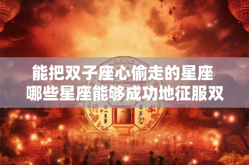 能把双子座心偷走的星座 哪些星座能够成功地征服双子座的心灵世界