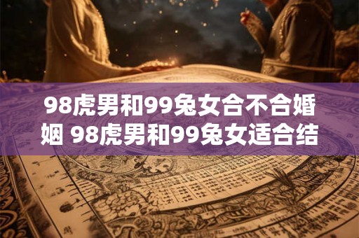 98虎男和99兔女合不合婚姻 98虎男和99兔女适合结婚吗 98虎男和99兔女合不合婚姻 98虎男和99兔女适合结婚吗
