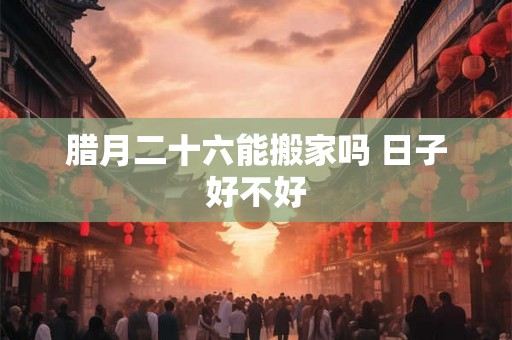 腊月二十六能搬家吗 日子好不好