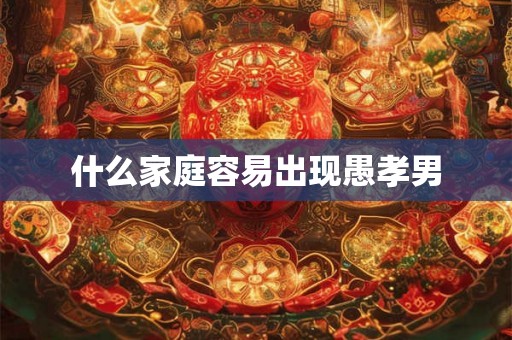 什么家庭容易出现愚孝男