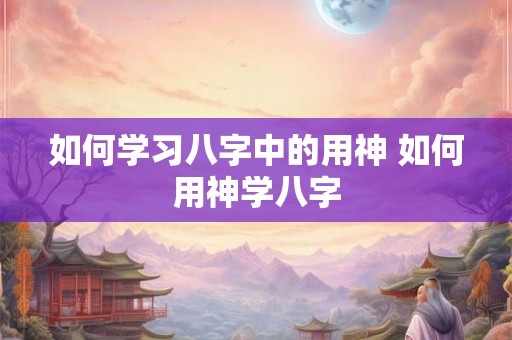 如何学习八字中的用神 如何用神学八字 如何学习八字中的用神 如何用神学八字