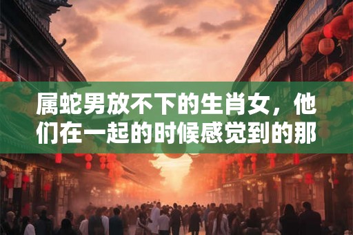 属蛇男放不下的生肖女，他们在一起的时候感觉到的那种特别
