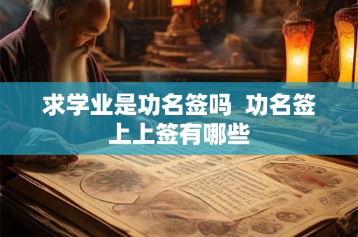 求学业是功名签吗 功名签上上签有哪些 求学业是功名签吗 功名签上上签有哪些