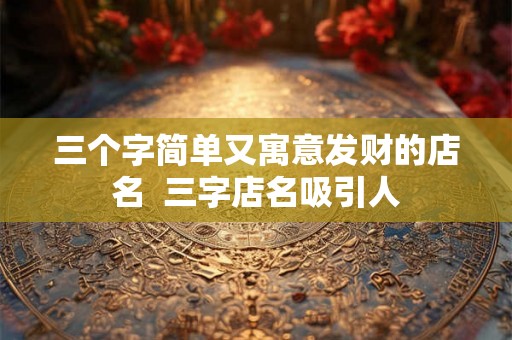 三个字简单又寓意发财的店名 三字店名吸引人 三个字简单又寓意发财的店名 三字店名吸引人