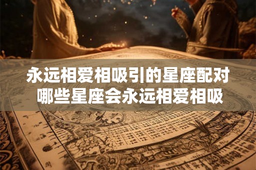 永远相爱相吸引的星座配对 哪些星座会永远相爱相吸引