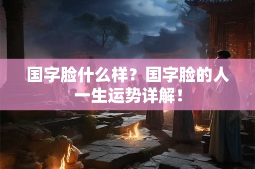 国字脸什么样?国字脸的人一生运势详解! 国字脸什么样?国字脸的人一生运势详解!