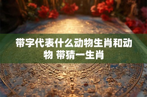 带字代表什么动物生肖和动物 带猜一生肖