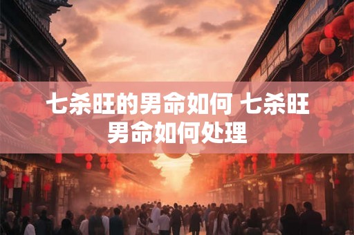 七杀旺的男命如何 七杀旺男命如何处理