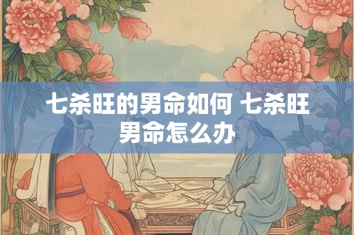 七杀旺的男命如何 七杀旺男命怎么办 七杀旺的男命如何 七杀旺男命怎么办
