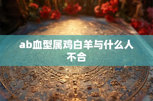ab血型属鸡白羊与什么人不合 ab血型属鸡白羊与什么人不合