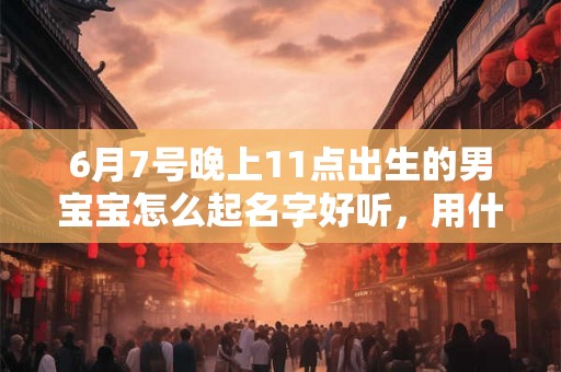 6月7号晚上11点出生的男宝宝怎么起名字好听，用什么字好