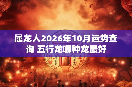 属龙人2026年10月运势查询 五行龙哪种龙最好 属龙人2026年10月运势查询 五行龙哪种龙最好