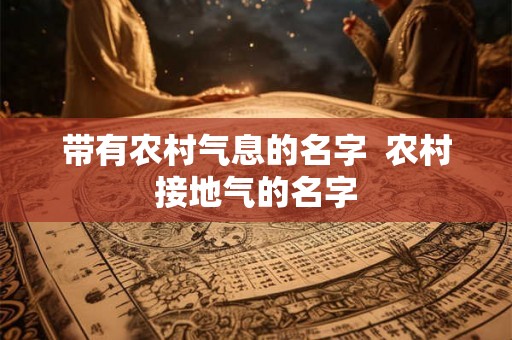 带有农村气息的名字 农村接地气的名字 带有农村气息的名字 农村接地气的名字