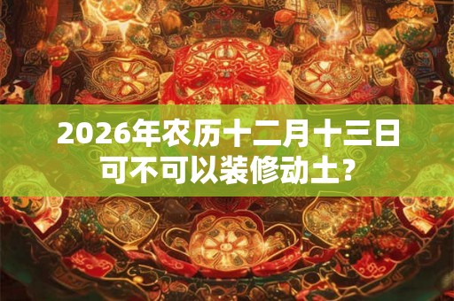2026年农历十二月十三日可不可以装修动土？