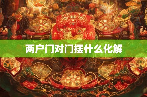 两户门对门摆什么化解 两户门对门摆什么化解