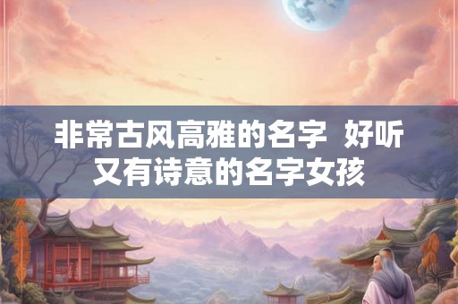非常古风高雅的名字 好听又有诗意的名字女孩 非常古风高雅的名字 好听又有诗意的名字女孩