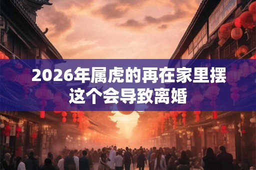 2026年属虎的再在家里摆这个会导致离婚 2026年属虎的再在家里摆这个会导致离婚