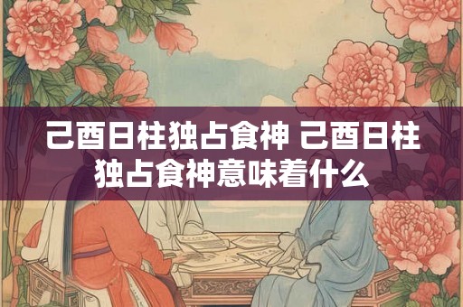 己酉日柱独占食神 己酉日柱独占食神意味着什么