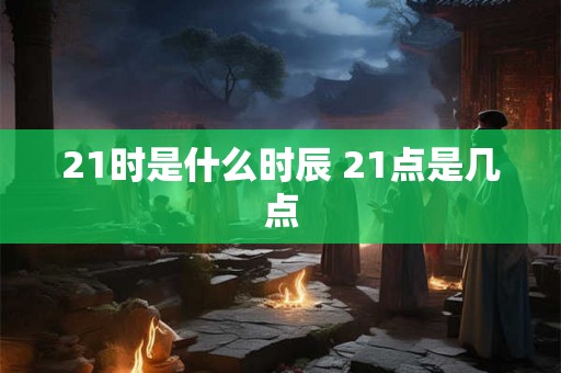 21时是什么时辰 21点是几点 21时是什么时辰 21点是几点