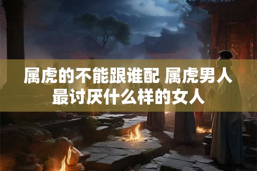 属虎的不能跟谁配 属虎男人最讨厌什么样的女人