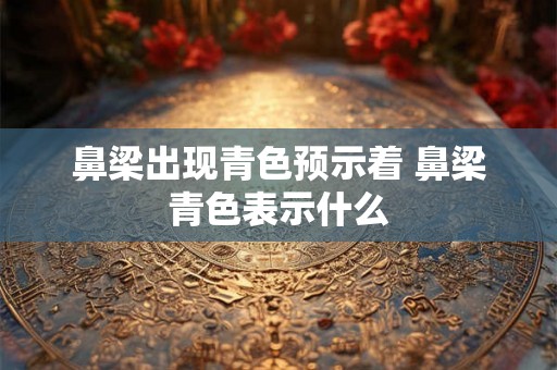 鼻梁出现青色预示着 鼻梁青色表示什么