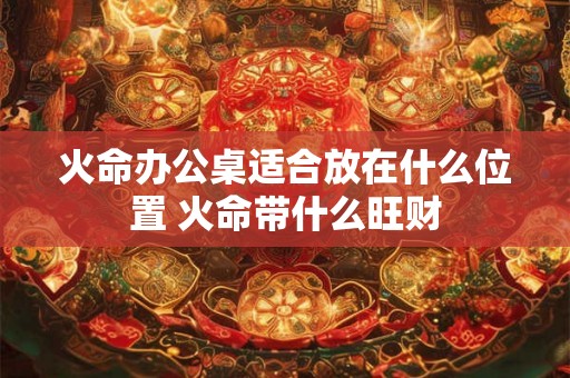 火命办公桌适合放在什么位置 火命带什么旺财