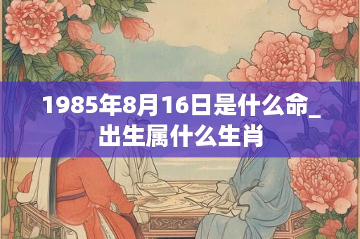 1985年8月16日是什么命_出生属什么生肖