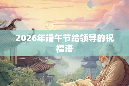 2026年端午节给领导的祝福语 2026年端午节给领导的祝福语