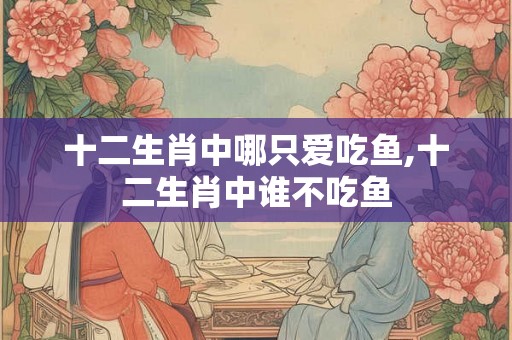 十二生肖中哪只爱吃鱼,十二生肖中谁不吃鱼