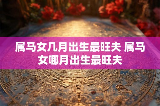 属马女几月出生最旺夫 属马女哪月出生最旺夫