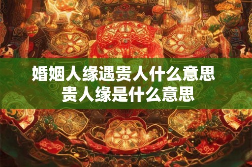 婚姻人缘遇贵人什么意思 贵人缘是什么意思 婚姻人缘遇贵人什么意思 贵人缘是什么意思