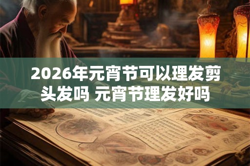 2026年元宵节可以理发剪头发吗 元宵节理发好吗