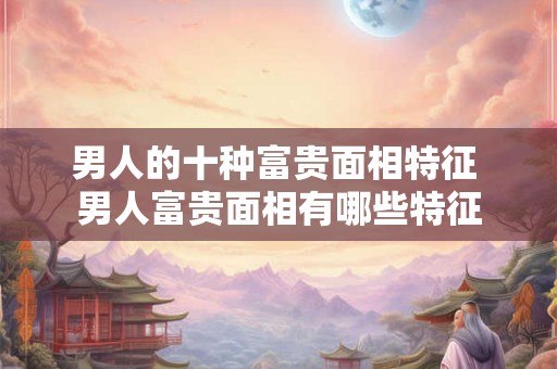 男人的十种富贵面相特征 男人富贵面相有哪些特征 男人的十种富贵面相特征 男人富贵面相有哪些特征