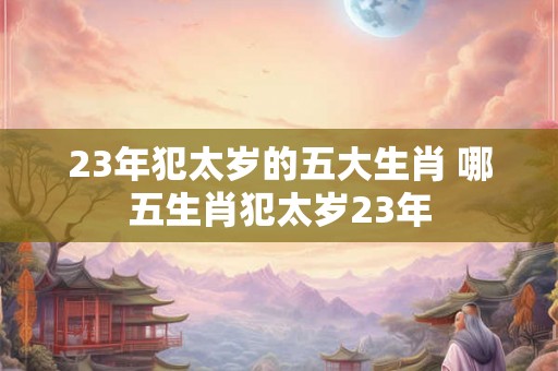 23年犯太岁的五大生肖 哪五生肖犯太岁23年