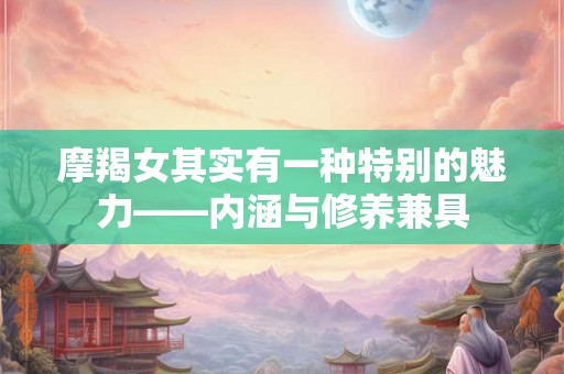 摩羯女其实有一种特别的魅力——内涵与修养兼具