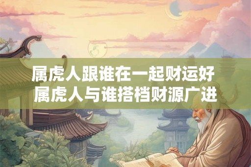 属虎人跟谁在一起财运好 属虎人与谁搭档财源广进 属虎人跟谁在一起财运好 属虎人与谁搭档财源广进