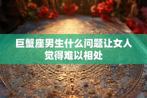 巨蟹座男生什么问题让女人觉得难以相处
